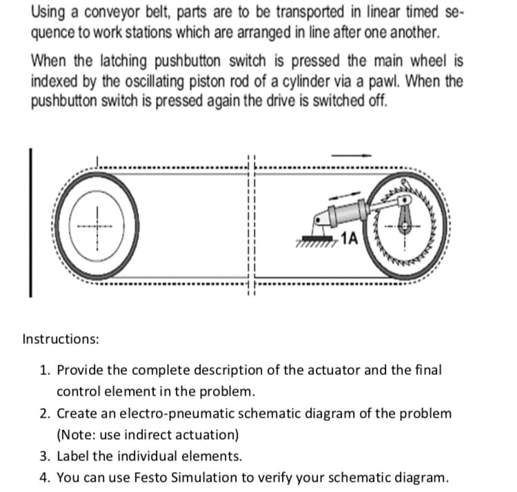 Using a conveyor belt, parts are to be transported in linear timed se-
quence to work stations which are arranged in line after one another.
When the latching pushbutton switch is pressed the main wheel is
indexed by the oscillating piston rod of a cylinder via a pawl. When the
pushbutton switch is pressed again the drive is switched off.
1A
Instructions:
1. Provide the complete description of the actuator and the final
control element in the problem.
2. Create an electro-pneumatic schematic diagram of the problem
(Note: use indirect actuation)
3. Label the individual elements.
4. You can use Festo Simulation to verify your schematic diagram.
