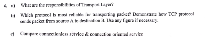 4. a) What are the responsibilities of Transport Layer?
b) Which protocol is most reliable for transporting packet? Demonstrate how TCP protocol
sends packet from source A to destination B. Use any figure if necessary.
c) Compare connectionless service & connection oriented service
