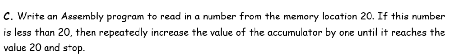 C. Write an Assembly program to read in a number from the memory location 20. If this number
is less than 20, then repeatedly increase the value of the accumulator by one until it reaches the
value 20 and stop.
