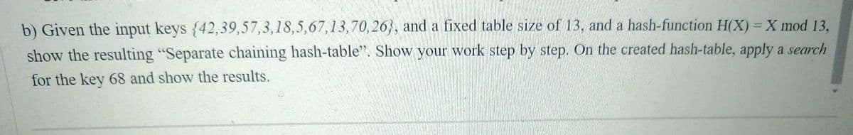 b) Given the input keys {42,39,57,3,18,5,67,13,70, 26}, and a fixed table size of 13, and a hash-function H(X) = X mod 13,
show the resulting "Separate chaining hash-table". Show your work step by step. On the created hash-table, apply a search
for the key 68 and show the results.
