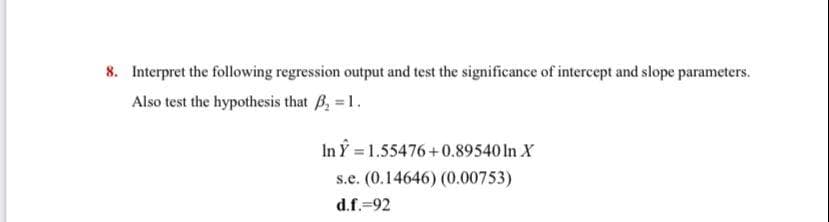 8. Interpret the following regression output and test the significance of intercept and slope parameters.
Also test the hypothesis that B, 1.
In Y 1.55476+0.89540 In X
s.e. (0.14646) (0.00753)
d.f.=92
