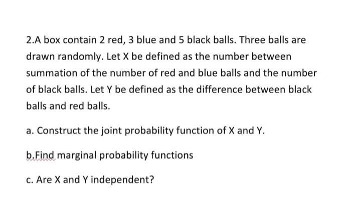 2.A box contain 2 red, 3 blue and 5 black balls. Three balls are
drawn randomly. Let X be defined as the number between
summation of the number of red and blue balls and the number
of black balls. Let Y be defined as the difference between black
balls and red balls.
a. Construct the joint probability function of X and Y.
b.Find marginal probability functions
c. Are X and Y independent?
