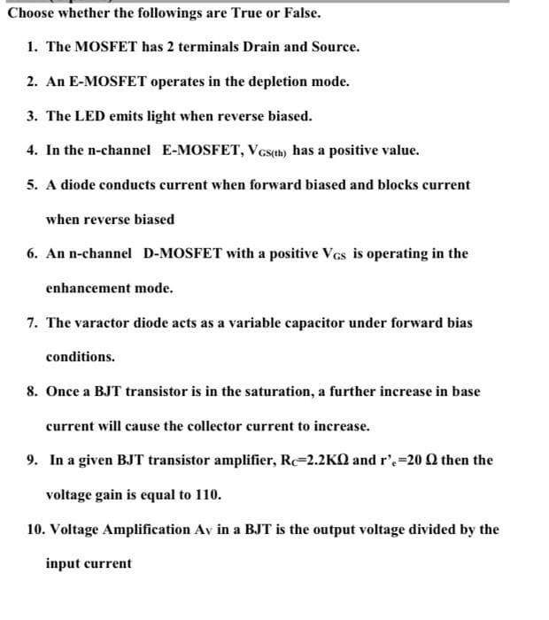 Choose whether the followings are True or False.
1. The MOSFET has 2 terminals Drain and Source.
2. An E-MOSFET operates in the depletion mode.
3. The LED emits light when reverse biased.
4. In the n-channel E-MOSFET, VGs(th) has a positive value.
5. A diode conducts current when forward biased and blocks current
when reverse biased
6. An n-channel D-MOSFET with a positive Vcs is operating in the
enhancement mode.
7. The varactor diode acts as a variable capacitor under forward bias
conditions.
8. Once a BJT transistor is in the saturation, a further increase in base
current will cause the collector current to increase.
9. In a given BJT transistor amplifier, Rc=2.2KQ and r'=20 Q then the
voltage gain is equal to 110.
10. Voltage Amplification Av in a BJT is the output voltage divided by the
input current
