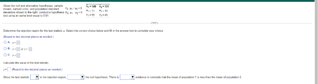 Given the null and allernative hypotheses, sample
means, sample sizes, and population standard
deviations shown to the right, conduct a hypothesis HA H 20
test using an alpha luvel equal to 0.01
X, = 149 x2- 131
O1 = 11
n, = 55
He H - 20
6= 15
40
Determine the rejection region for the test statistic z. Select the correct choice below and fill in the answer box to complete your choice.
(Round to two decimal places as needed)
OA. z>
OB. 24 or z >
OC. z«
Calculate the value of thn test statishC
2= (Ruund to two decimal places as nooded.)
Since the lust statistic
V in the rejuction region,
V the null hypothusis. There is
V evidence to conclude that the mearı of population 1 is less thari the mean of populalion 2.
