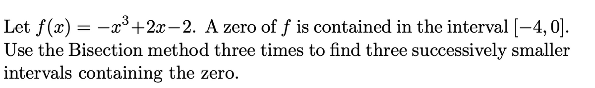 Let f(x) = -+2x – 2. A zero of f is contained in the interval [-4,0].
Use the Bisection method three times to find three successively smaller
intervals containing the zero.
