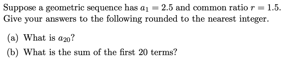 Suppose a geometric sequence has a1 = 1.5.
Give your answers to the following rounded to the nearest integer.
2.5 and common ratior=
(a) What is a20?
(b) What is the sum of the first 20 terms?
