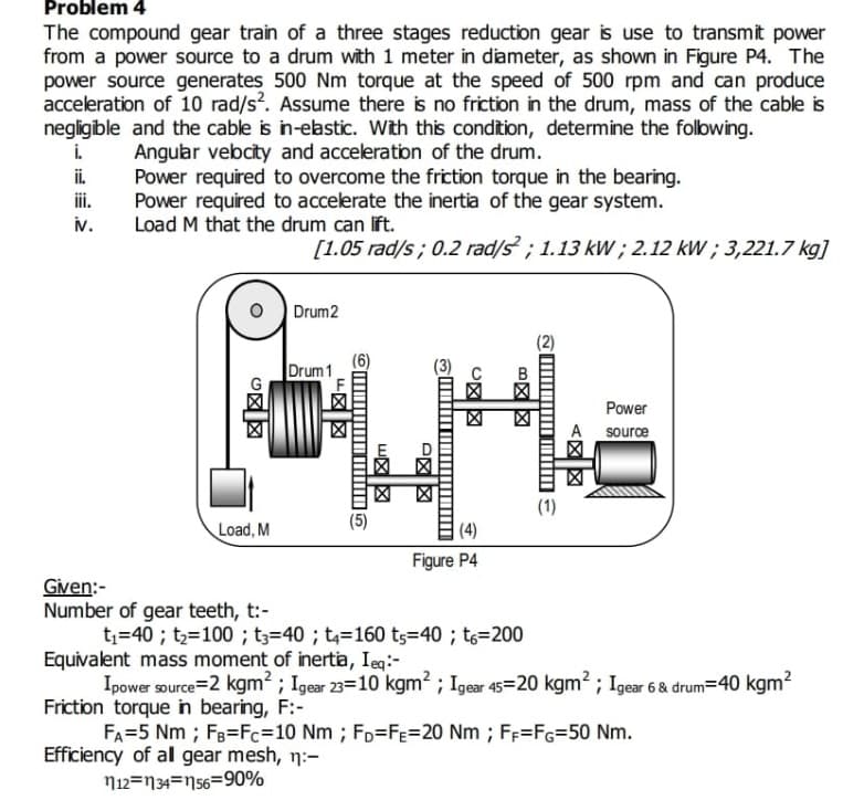 Problem 4
The compound gear train of a three stages reduction gear is use to transmit power
from a power source to a drum with 1 meter in diameter, as shown in Figure P4. The
power source generates 500 Nm torque at the speed of 500 rpm and can produce
acceleration of 10 rad/s?. Assume there is no friction in the drum, mass of the cable is
negligible and the cable is in-elastic. With this condition, determine the folbwing.
i.
ii.
iii.
Angular vebcity and acceleration of the drum.
Power required to overcome the friction torque in the bearing.
Power required to accelerate the inertia of the gear system.
Load M that the drum can lft.
N.
[1.05 rad/s; 0.2 rad/s ; 1.13 kW ; 2.12 kW ; 3,221.7 kg]
Drum2
(2)
Drum 1
Power
A
source
凶 凶
(1)
Load, M
(4)
Figure P4
Given:-
Number of gear teeth, t:-
t;=40 ; t2=100 ; t;=40 ; t4=160 ts=40 ; t6=200
Equivalent mass moment of inertia, Ieq:-
Ipower source=2 kgm ; Igear 23=10 kgm2 ; Igear 45=20 kgm2 ; Igear 6 & drum=40 kgm?
Friction torque in bearing, F:-
FA=5 Nm ; Fg=Fc=10 Nm ; FD=Fe%=20 Nm ; FF=FG=50 Nm.
Efficiency of al gear mesh, n:-
N12=N34=N56=90%
B区区
C図図
山区区
F区図
