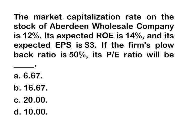 The market capitalization rate on the
stock of Aberdeen Wholesale Company
is 12%. Its expected ROE is 14%, and its
expected EPS is $3. If the firm's plow
back ratio is 50%, its P/E ratio will be
a. 6.67.
b. 16.67.
c. 20.00.
d. 10.00.