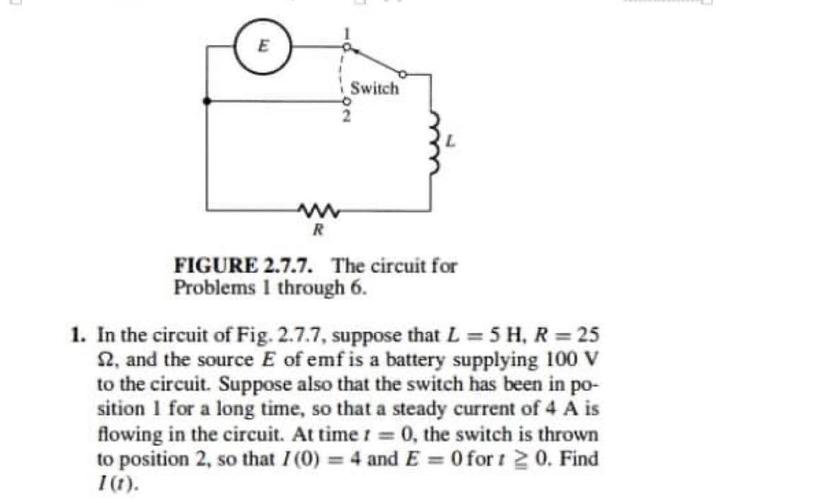 E
R
Switch
FIGURE 2.7.7. The circuit for
Problems I through 6.
1. In the circuit of Fig. 2.7.7, suppose that L = 5 H, R = 25
2, and the source E of emf is a battery supplying 100 V
to the circuit. Suppose also that the switch has been in po-
sition 1 for a long time, so that a steady current of 4 A is
flowing in the circuit. At time r = 0, the switch is thrown
to position 2, so that I (0) = 4 and E = 0 for 1 ≥ 0. Find
1 (t).