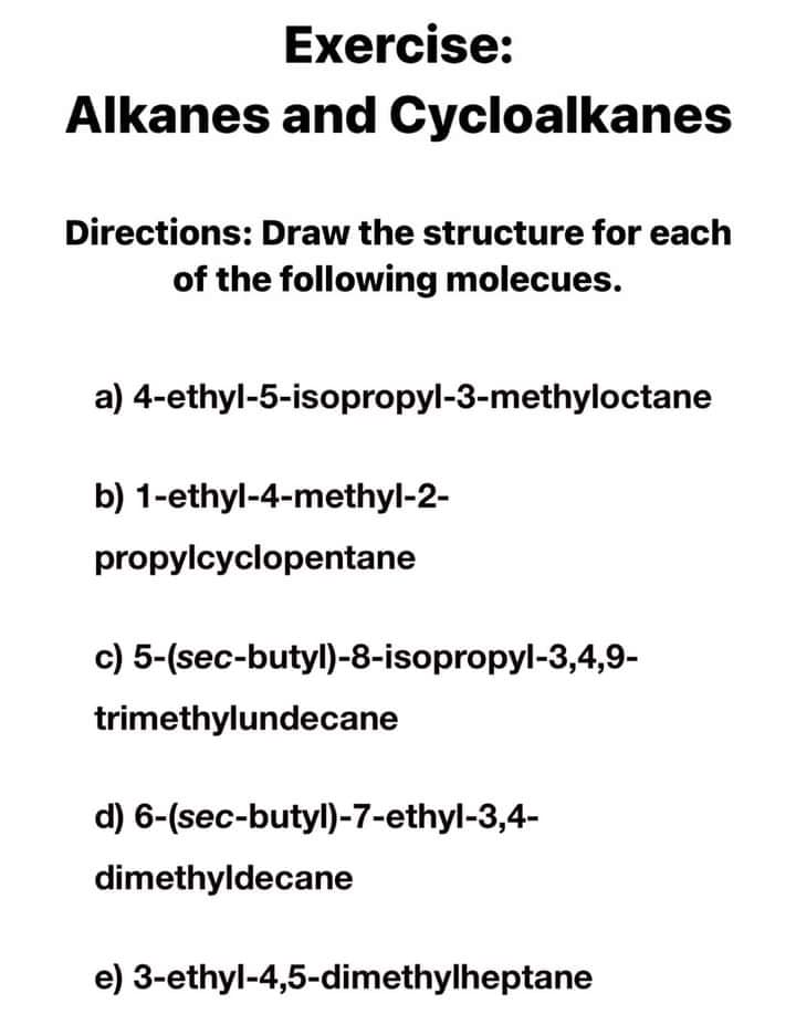 Exercise:
Alkanes and Cycloalkanes
Directions: Draw the structure for each
of the following molecues.
a) 4-ethyl-5-isopropyl-3-methyloctane
b) 1-ethyl-4-methyl-2-
propylcyclopentane
c) 5-(sec-butyl)-8-isopropyl-3,4,9-
trimethylundecane
d) 6-(sec-butyl)-7-ethyl-3,4-
dimethyldecane
e) 3-ethyl-4,5-dimethylheptane