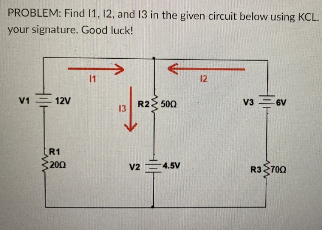 PROBLEM: Find 11, 12, and 13 in the given circuit below using KCL.
your signature. Good luck!
V1 - 12V
R1
200
11
13
R2 500
V2-4.5V
12
V36V
R3700