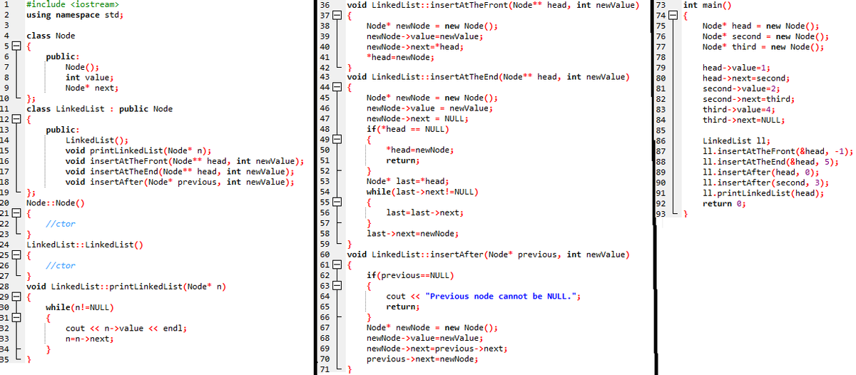 1 #include <iostream>
2
using namespace std;
3
4 class Node
58{
6
7
8
15
16
17
18
19 };
20
9
10
};
11 class Linked List public Node
12 {
13
public:
14
21
22
23
HH H
24
25
26
27
28
29
30
31
32
33
34
35
{
}
Node::Node()
//ctor
{
public:
}
LinkedList::LinkedList()
{
Node();
int value;
Node" next;
}
void LinkedList::printLinked List (Node* n)
47
48
LinkedList();
49
void printLinked List (Node* n);
50
void insertAtTheFront (Node** head, int newValue); 51
void insertAtThe End (Node** head, int newValue);
void insertAfter (Node* previous, int newValue);
52
53
54
55
56
57
58
59
//ctor
{
while(n!=NULL)
}
36
37
38
39
40
41
42
43
44
45
46
cout << n->value << endl;
n=n->next;
60
61
62
63
64
65
66
67
68
69
70
71
void LinkedList::insertAtTheFront (Node** head, int newValue)
{
Node newNode = new Node();
newNode->value=newValue;
newNode->next="head;
*head=newNode;
}
void LinkedList::insertAt The End (Node** head, int newValue)
{
Node* newNode= new Node();
newNode->value = newValue;
newNode->next = NULL;
if (*head = NULL)
{
*head=newNode;
}
Node" last=*head;
while(last->next!=NULL)
last-last->next;
{
}
return;
last->next=newNode;
}
void LinkedList::insertAfter (Node* previous, int newValue)
{
if(previous ==NULL)
{
cout << "Previous node cannot be NULL.";
return;
}
Node* newNode = new Node();
newNode->value=newValue;
newNode->next-previous->next;
previous->next=newNode;
73 int main()
74 {
75
76
77
78
79
80
81
82
83
84
85
86
87
88
89
90
91
92
93
}
Node head = new Node();
Node* second = new Node();
Node* third new Node();
head->value=1;
head->next=second;
second->value=2;
second->next=third;
third->value=4;
third->next=NULL;
LinkedList 11;
11.insertAtTheFront (&head, -1);
11.insertAtThe End (&head, 5);
11.insertAfter (head, 0);
11.insertAfter (second, 3);
11.printLinkedList (head);
return 0;