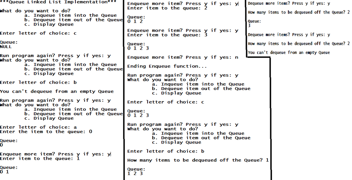 ***Queue Linked List Implementation***
What do you want to do?
Enter letter of choice: c
Queue:
NULL
a. Inqueue item into the Queue
b. Dequeue item out of the Queue
c. Display Queue
Run program again? Press y if yes: y
What do you want to do?
Enter letter of choice: b
You can't dequeue from an empty Queue
Run program again? Press y if yes: y
What do you want to do?
Queue:
0
a. Inqueue item into the Queue
b. Dequeue item out of the Queue
c. Display Queue
Enter letter of choice: a
Enter the item to the queue: 0
Queue:
0 1
a. Inqueue item into the Queue
b. Dequeue item out of the Queue
c. Display Queue
Enqueue more item? Press if yes: y
Enter item to the queue: Y
Enqueue more item? Press
Enter item to the queue:
Queue:
012
Enqueue more item? Press
Enter item to the queue: ž
Queue:
0 1 2 3
Enqueue more item? Press y if yes: n
Ending Enqueue function...
if yes: y
Run program again? Press y if yes: y
What do you want to do?
Enter letter of choice: c
Queue:
0 1 2 3
if yes: y
Queue:
1 2 3
Run program again? Press y if yes: y
What do
want to do?
Dequeue more items? Press y if yes: y
How many items to be dequeued off the Queue? 2
Queue:
3
a. Inqueue item into the Queue
b. Dequeue item out of the Queue
c. Display Queue
Dequeue more items? Press y if yes: y
How many items to be dequeued off the Queue? 2
You can't dequeue from an empty Queue
a. Inqueue item into the Queue
b. Dequeue item out of the Queue
c. Display Queue
Enter letter of choice: b
How many items to be dequeued off the Queue? 1