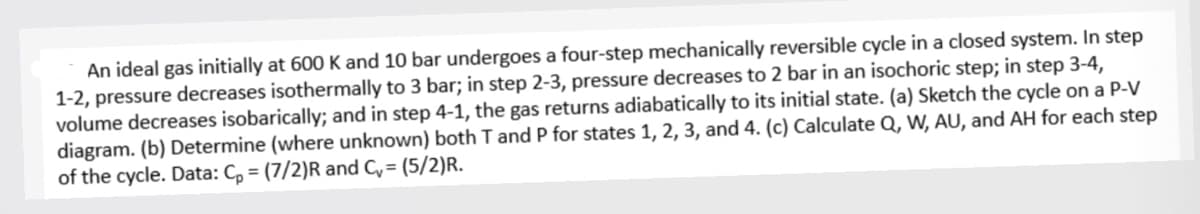 An ideal gas initially at 600 K and 10 bar undergoes a four-step mechanically reversible cycle in a closed system. In step
1-2, pressure decreases isothermally to 3 bar; in step 2-3, pressure decreases to 2 bar in an isochoric step; in step 3-4,
volume decreases isobarically; and in step 4-1, the gas returns adiabatically to its initial state. (a) Sketch the cycle on a P-V
diagram. (b) Determine (where unknown) both T and P for states 1, 2, 3, and 4. (c) Calculate Q, W, AU, and AH for each step
of the cycle. Data: Cp = (7/2)R and C,= (5/2)R.