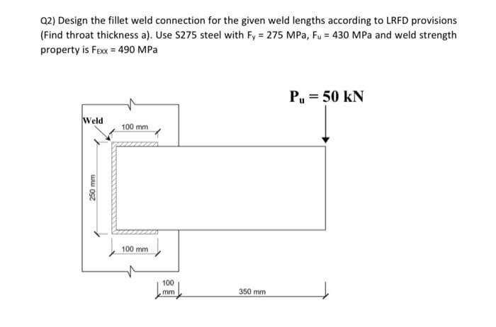 Q2) Design the fillet weld connection for the given weld lengths according to LRFD provisions
(Find throat thickness a). Use S275 steel with Fy= 275 MPa, Fu = 430 MPa and weld strength
property is FEXX = 490 MPa
Weld
250 mm
100 mm
100 mm
100
mm
350 mm
PL = 50 kN