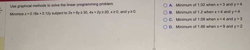 Use graphical methods to solve the linear programming problem.
Minimize z = 0.18x+0.12y subject to 2x+6y 230, 4x + 2y 2 20, x ≥ 0, and y 20.
OA. Minimum of 1.02 when x = 3 and y = 4
B. Minimum of 1.2 when x = 4 and y = 4
OC. Minimum of 1.08 when x = 4 and y=3
O D. Minimum of 1.86 when x = 9 and y = 2