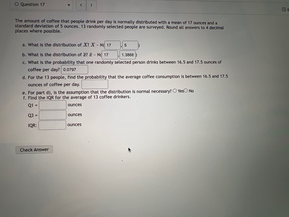 O Question 17
▼
< >
The amount of coffee that people drink per day is normally distributed with a mean of 17 ounces and a
standard deviation of 5 ounces. 13 randomly selected people are surveyed. Round all answers to 4 decimal
places where possible.
Check Answer
a. What is the distribution of X? X - NO 17
b. What is the distribution of ? - N 17
1.3868
c. What is the probability that one randomly selected person drinks between 16.5 and 17.5 ounces of
coffee per day? 0.0797
d. For the 13 people, find the probability that the average coffee consumption is between 16.5 and 17.5
ounces of coffee per day.
e. For part d), is the assumption that the distribution is normal necessary? O Yes No
f. Find the IQR for the average of 13 coffee drinkers.
Q1 =
Q3 =
IQR:
ounces
ounces
ounces
5