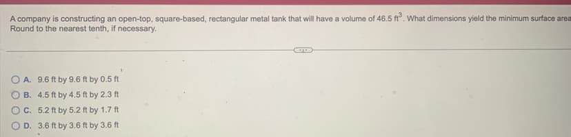 A company is constructing an open-top, square-based, rectangular metal tank that will have a volume of 46.5 ft³. What dimensions yield the minimum surface area
Round to the nearest tenth, if necessary.
OA. 9.6 ft by 9.6 ft by 0.5 ft
OB. 4.5 ft by 4.5 ft by 2.3 ft
C. 5.2 ft by 5.2 ft by 1.7 ft
D. 3.6 ft by 3.6 ft by 3.6 ft