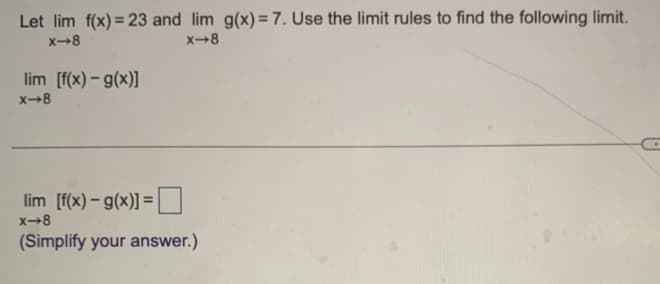 Let \(\lim_{{x \to 8}} f(x) = 23\) and \(\lim_{{x \to 8}} g(x) = 7\). Use the limit rules to find the following limit.

\[
\lim_{{x \to 8}} [f(x) - g(x)]
\]

\[
\lim_{{x \to 8}} [f(x) - g(x)] = \Box
\]

(Simplify your answer.)