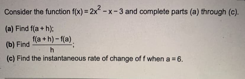 Consider the function f(x) = 2x²-x-3 and complete parts (a) through (c).
(a) Find f(a+h);
(b) Find
Find the instantaneous rate of change of f when a = 6.
f(a+h)-f(a).
h