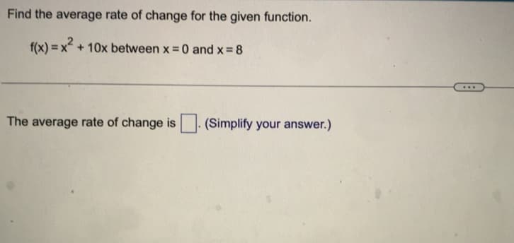 Find the average rate of change for the given function.
f(x)=x² + 10x between x = 0 and x = 8
The average rate of change is
(Simplify your answer.)
...