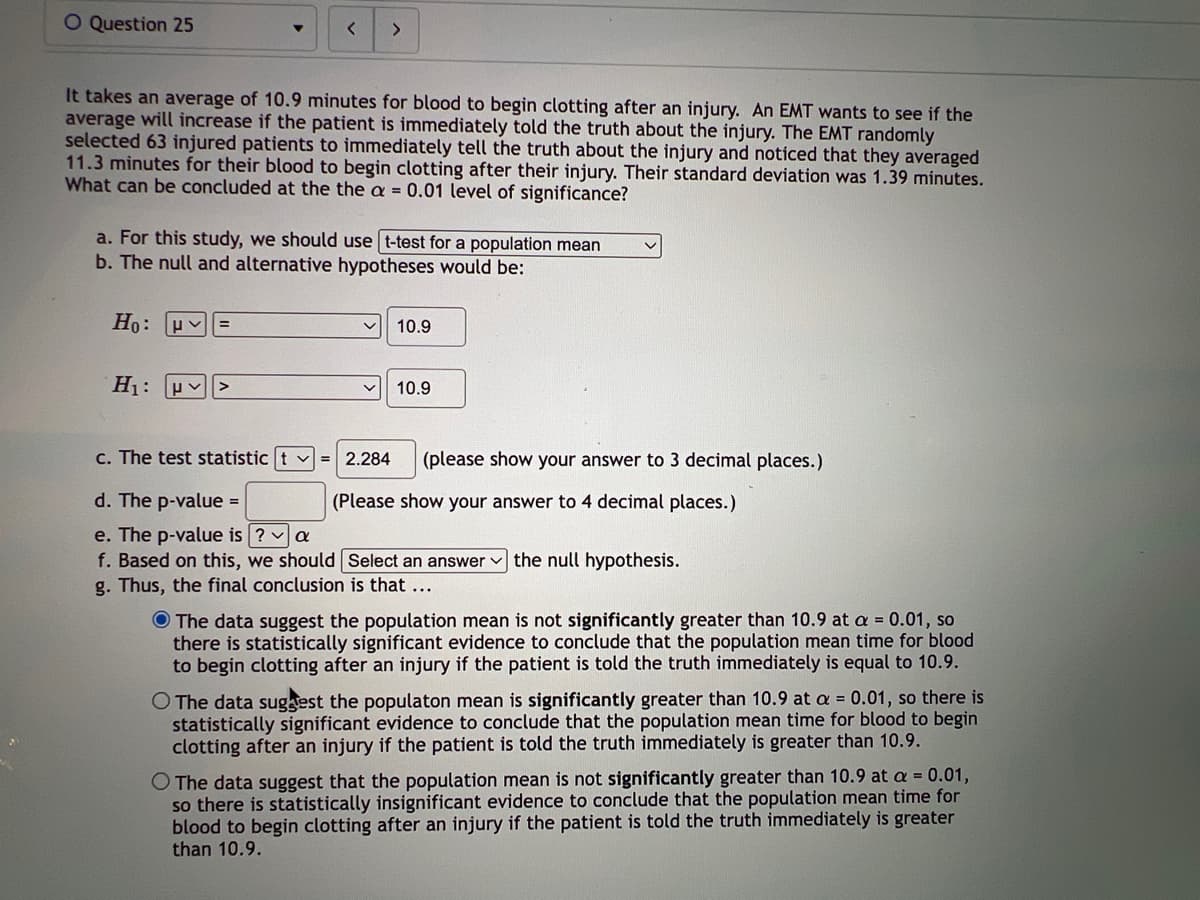 O Question 25
It takes an average of 10.9 minutes for blood to begin clotting after an injury. An EMT wants to see if the
average will increase if the patient is immediately told the truth about the injury. The EMT randomly
selected 63 injured patients to immediately tell the truth about the injury and noticed that they averaged
11.3 minutes for their blood to begin clotting after their injury. Their standard deviation was 1.39 minutes.
What can be concluded at the the a = 0.01 level of significance?
a. For this study, we should use t-test for a population mean
b. The null and alternative hypotheses would be:
Ho: HV =
H₁: >
10.9
= 2.284
10.9
c. The test statistic t
d. The p-value =
e. The p-value is ? ✓ a
f. Based on this, we should
g. Thus, the final conclusion is that ...
(please show your answer to 3 decimal places.)
(Please show your answer to 4 decimal places.)
Select an answer the null hypothesis.
The data suggest the population mean is not significantly greater than 10.9 at a = 0.01, so
there is statistically significant evidence to conclude that the population mean time for blood
to begin clotting after an injury if the patient is told the truth immediately is equal to 10.9.
The data suggest the populaton mean is significantly greater than 10.9 at a = 0.01, so there is
statistically significant evidence to conclude that the population mean time for blood to begin
clotting after an injury if the patient is told the truth immediately is greater than 10.9.
O The data suggest that the population mean is not significantly greater than 10.9 at a = 0.01,
so there is statistically insignificant evidence to conclude that the population mean time for
blood to begin clotting after an injury if the patient is told the truth immediately is greater
than 10.9.