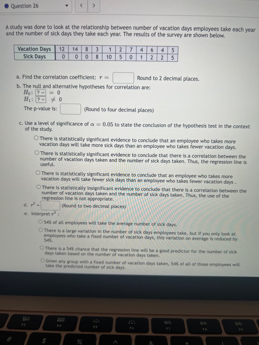 Question 26
A study was done to look at the relationship between number of vacation days employees take each year
and the number of sick days they take each year. The results of the survey are shown below.
Vacation Days 12 14 8 3
Sick Days
0
0
<
80
F3
>
a. Find the correlation coefficient: r =
b. The null and alternative hypotheses for correlation are:
Ho: ?
= 0
H₁: ?0
The p-value is:
d. ² =
e. Interpret ²:
(Round to four decimal places)
c. Use a level of significance of a = 0.05 to state the conclusion of the hypothesis test in the context
of the study.
1 2 7 4
0 8 10 5 0
O There is statistically significant evidence to conclude that an employee who takes more
vacation days will take more sick days than an employee who takes fewer vacation days.
O There is statistically significant evidence to conclude that there is a correlation between the
number of vacation days taken and the number of sick days taken. Thus, the regression line is
useful.
O There is statistically significant evidence to conclude that an employee who takes more
vacation days will take fewer sick days than an employee who takes fewer vacation days.
$
6 4 5
1 2 2 5
O There is statistically insignificant evidence to conclude that there is a correlation between the
number of vacation days taken and the number of sick days taken. Thus, the use of the
regression line is not appropriate.
(Round to two decimal places)
F4
Round to 2 decimal places.
O 54% of all employees will take the average number of sick days.
O There is a large variation in the number of sick days employees take, but if you only look at
employees who take a fixed number of vacation days, this variation on average is reduced by
54%.
%
O There is a 54% chance that the regression line will be a good predictor for
days taken based on the number of vacation days taken.
O Given any group with a fixed number of vacation days taken, 54% of all of those employees will
take the predicted number of sick days.
F5
A
F6
&
F7
number of sick
*
DII
F8
8
F9