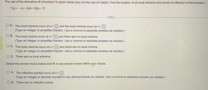 The rule of the derivative of a function f is given below (but not the rule of f itself). Find the location of all local extrema and points of inflection of the function f.
f'(x)=(x-4)(x-6)(x-7)
A. The local maxima occur at x =
and the local minima occur at x =
(Type an integer or simplified fraction. Use a comma to separate answers as needed.)
B. The local minima occur at x = and there are no local maxima.
(Type an integer or simplified fraction. Use a comma to separate answers as needed.)
OC. The local maxima occur at x = and there are no local minima.
(Type an integer or simplified fraction. Use a comma to separate answers as needed.)
D. There are no local extrema.
Select the correct choice below and fill in any answer boxes within your choice.
A. The inflection point(s) occur at x =
(Type an integer or decimal rounded to two decimal places as needed. Use a comma to separate answers as needed.)
OB. There are no inflection points.