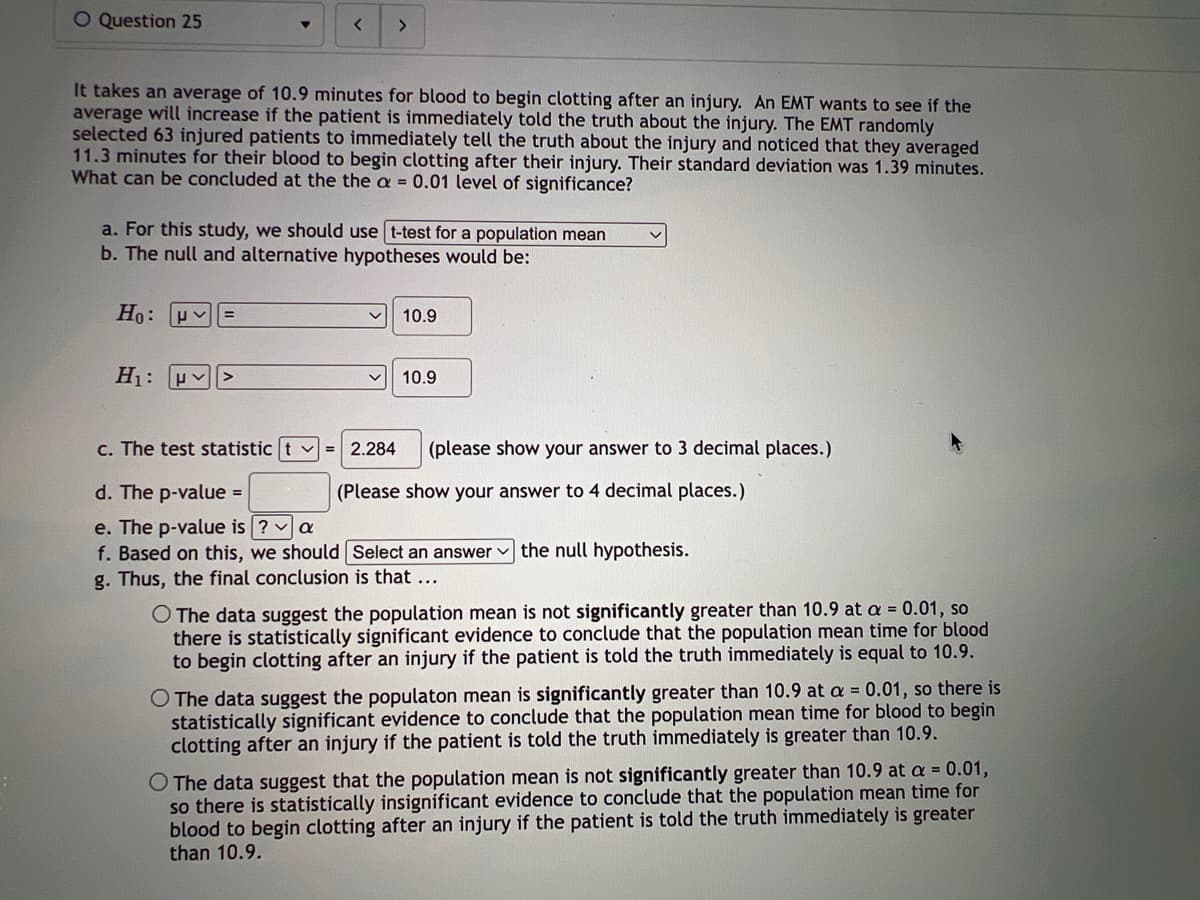 O Question 25
▼
It takes an average of 10.9 minutes for blood to begin clotting after an injury. An EMT wants to see if the
average will increase if the patient is immediately told the truth about the injury. The EMT randomly
selected 63 injured patients to immediately tell the truth about the injury and noticed that they averaged
11.3 minutes for their blood to begin clotting after their injury. Their standard deviation was 1.39 minutes.
What can be concluded at the the a= 0.01 level of significance?
Ho: P
H₁: P
< >
a. For this study, we should use t-test for a population mean
b. The null and alternative hypotheses would be:
=
c. The test statistic t ✓ = 2.284
10.9
10.9
(please show your answer to 3 decimal places.)
(Please show your answer to 4 decimal places.)
d. The p-value =
e. The p-value is ? ✓ a
f. Based on this, we should
g. Thus, the final conclusion is that ...
Select an answer the null hypothesis.
O The data suggest the population mean is not significantly greater than 10.9 at a = 0.01, so
there is statistically significant evidence to conclude that the population mean time for blood
to begin clotting after an injury if the patient is told the truth immediately is equal to 10.9.
O The data suggest the populaton mean is significantly greater than 10.9 at a = 0.01, so there is
statistically significant evidence to conclude that the population mean time for blood to begin
clotting after an injury if the patient is told the truth immediately is greater than 10.9.
O The data suggest that the population mean is not significantly greater than 10.9 at a = 0.01,
so there is statistically insignificant evidence to conclude that the population mean time for
blood to begin clotting after an injury if the patient is told the truth immediately is greater
than 10.9.