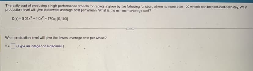 The daily cost of producing x high performance wheels for racing is given by the following function, where no more than 100 wheels can be produced each day. What
production level will give the lowest average cost per wheel? What is the minimum average cost?
C(x)=0.04x³-4.0x² +170x; (0,100]
What production level will give the lowest average cost per wheel?
=(Type an integer or a decimal.)
X=