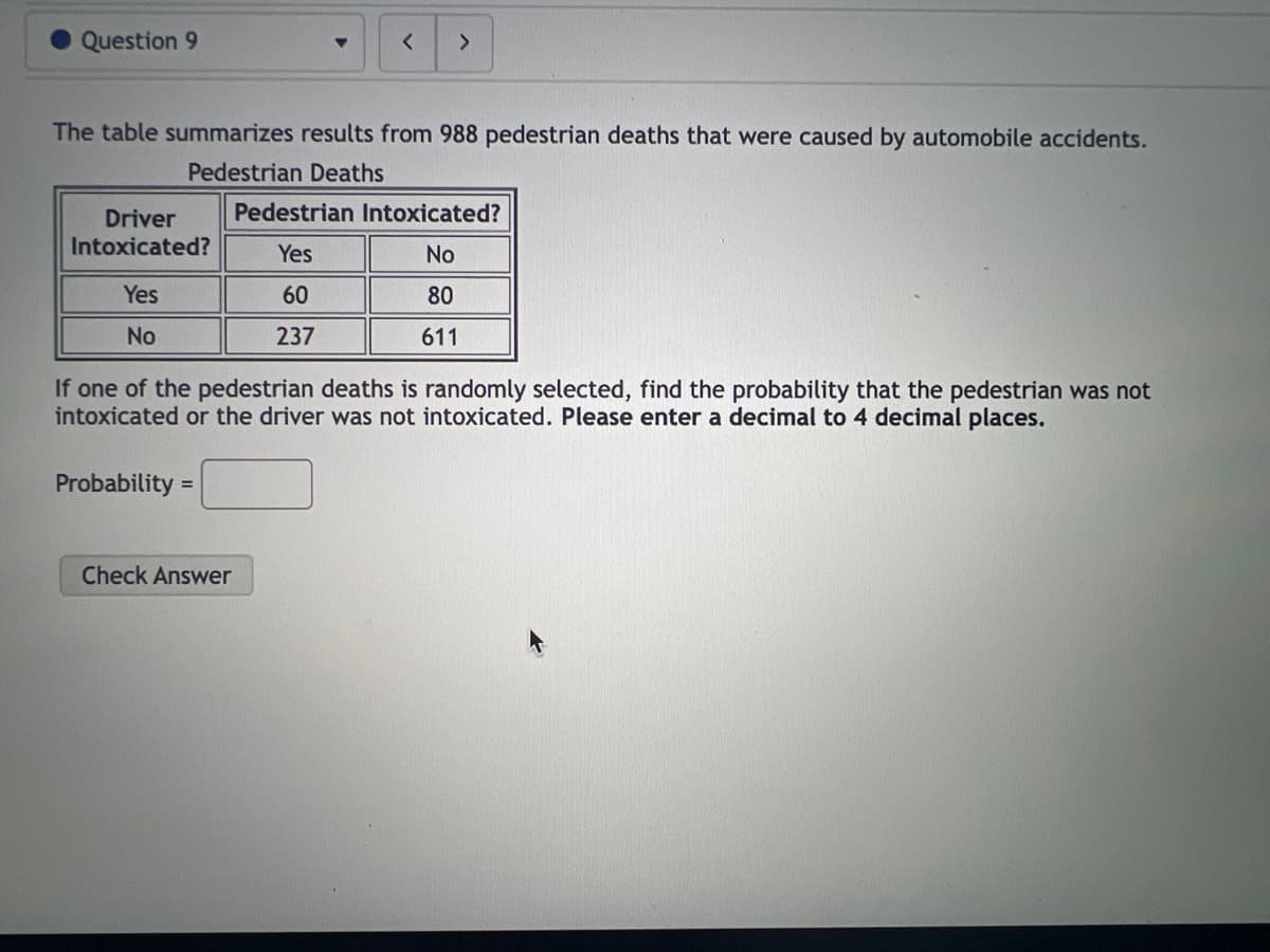 Question 9
The table summarizes results from 988 pedestrian deaths that were caused by automobile accidents.
Pedestrian Deaths
Driver
Intoxicated?
Yes
No
< >
Probability =
If one of the pedestrian deaths is randomly selected, find the probability that the pedestrian was not
intoxicated or the driver was not intoxicated. Please enter a decimal to 4 decimal places.
Check Answer
Pedestrian Intoxicated?
Yes
No
60
80
237
611