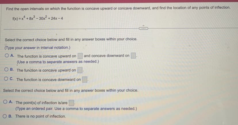 Find the open intervals on which the function is concave upward or concave downward, and find the location of any points of inflection.
f(x)=x² +8x³-30x² +24x-4
Select the correct choice below and fill in any answer boxes within your choice.
(Type your answer in interval notation.)
OA. The function concave upward on
and concave downward on
(Use a comma to separate answers as needed.)
OB. The function is concave upward on
OC. The function is concave downward on
Select the correct choice below and fill in any answer boxes within your choice.
OA. The point(s) of inflection is/are
(Type an ordered pair. Use a comma to separate answers as needed.)
OB. There is no point of inflection.