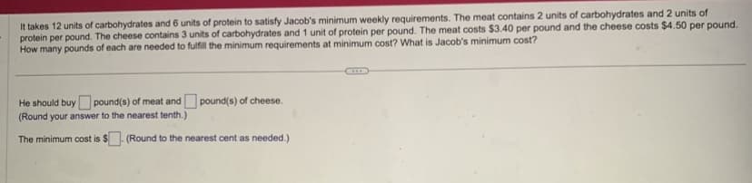 **Nutrition and Cost Optimization Problem**

To satisfy Jacob's minimum weekly nutritional requirements, he needs 12 units of carbohydrates and 6 units of protein. The available food options are meat and cheese with the following nutritional values and costs:

- **Meat:**
  - 2 units of carbohydrates per pound
  - 2 units of protein per pound
  - Costs $3.40 per pound

- **Cheese:**
  - 3 units of carbohydrates per pound
  - 1 unit of protein per pound
  - Costs $4.50 per pound

**Objective:**
Determine the number of pounds of meat and cheese Jacob should buy to meet his nutritional needs at the minimum cost. Additionally, calculate the minimum total cost.

**Solution Outline:**

- Calculate the pounds of meat and cheese needed.
- Ensure that these choices meet the nutritional requirements.
- Calculate the total cost and identify the minimum.

**Answer Section:**

He should buy [   ] pound(s) of meat and [   ] pound(s) of cheese.
*(Round your answer to the nearest tenth.)*

The minimum cost is $[   ]. *(Round to the nearest cent as needed.)*