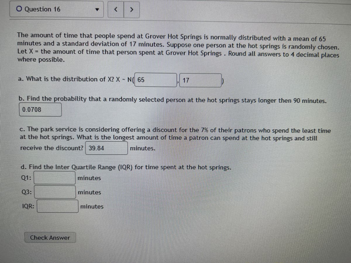 O Question 16
The amount of time that people spend at Grover Hot Springs is normally distributed with a mean of 65
minutes and a standard deviation of 17 minutes. Suppose one person at the hot springs is randomly chosen.
Let X = the amount of time that person spent at Grover Hot Springs. Round all answers to 4 decimal places
where possible.
a. What is the distribution of X? X N 65
b. Find the probability that a randomly selected person at the hot springs stays longer then 90 minutes.
0.0708
c. The park service is considering offering a discount for the 7% of their patrons who spend the least time
at the hot springs. What is the longest amount of time a patron can spend at the hot springs and still
receive the discount? 39.84
minutes.
17
d. Find the Inter Quartile Range (IQR) for time spent at the hot springs.
Q1:
minutes
Q3:
IQR:
Check Answer
minutes
minutes