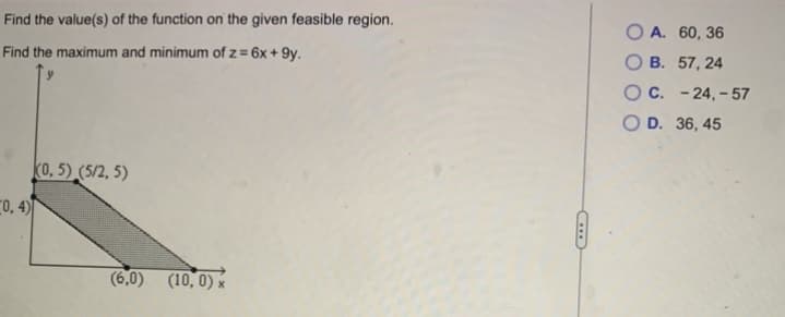 Find the value(s) of the function on the given feasible region.
Find the maximum and minimum of z = 6x +9y.
0,4)
(0,5) (5/2, 5)
(6.0) (10,0) x
OA. 60, 36
OB. 57, 24
OC. -24,-57
O D. 36, 45