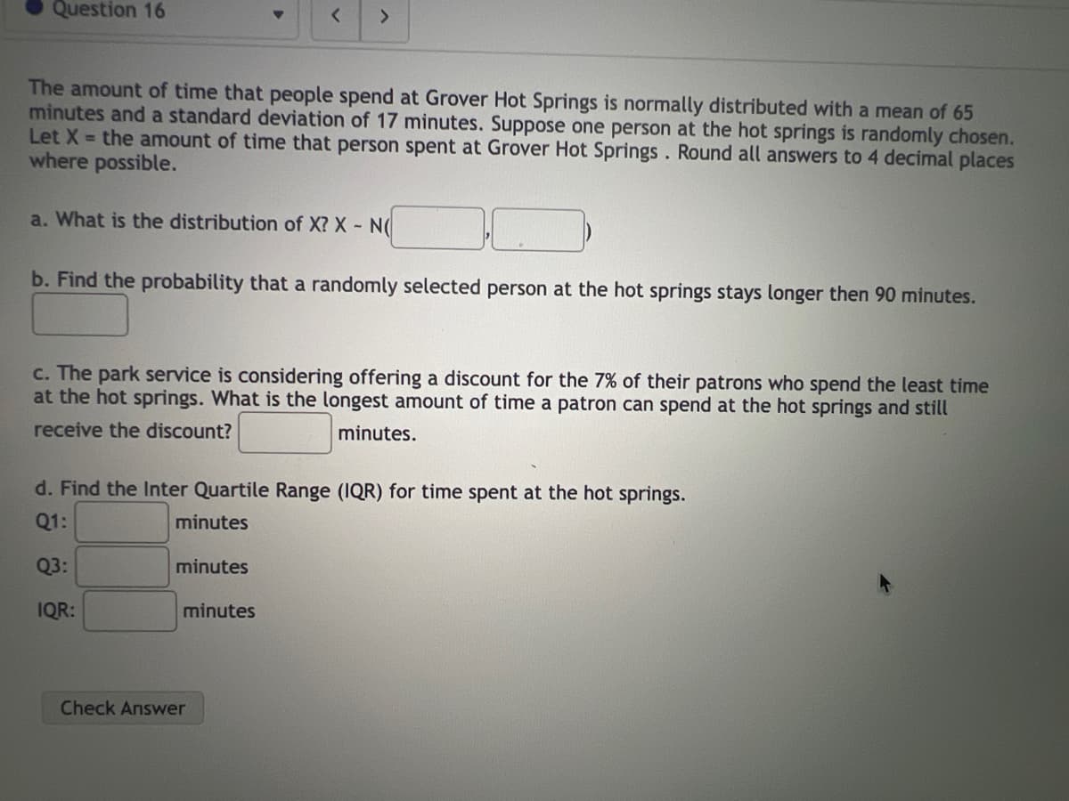 Question 16
The amount of time that people spend at Grover Hot Springs is normally distributed with a mean of 65
minutes and a standard deviation of 17 minutes. Suppose one person at the hot springs is randomly chosen.
Let X = the amount of time that person spent at Grover Hot Springs. Round all answers to 4 decimal places
where possible.
a. What is the distribution of X? X - N(
>
b. Find the probability that a randomly selected person at the hot springs stays longer then 90 minutes.
c. The park service is considering offering a discount for the 7% of their patrons who spend the least time
at the hot springs. What is the longest amount of time a patron can spend at the hot springs and still
receive the discount?
minutes.
d. Find the Inter Quartile Range (IQR) for time spent at the hot springs.
Q1:
minutes
Q3:
IQR:
minutes
minutes
Check Answer