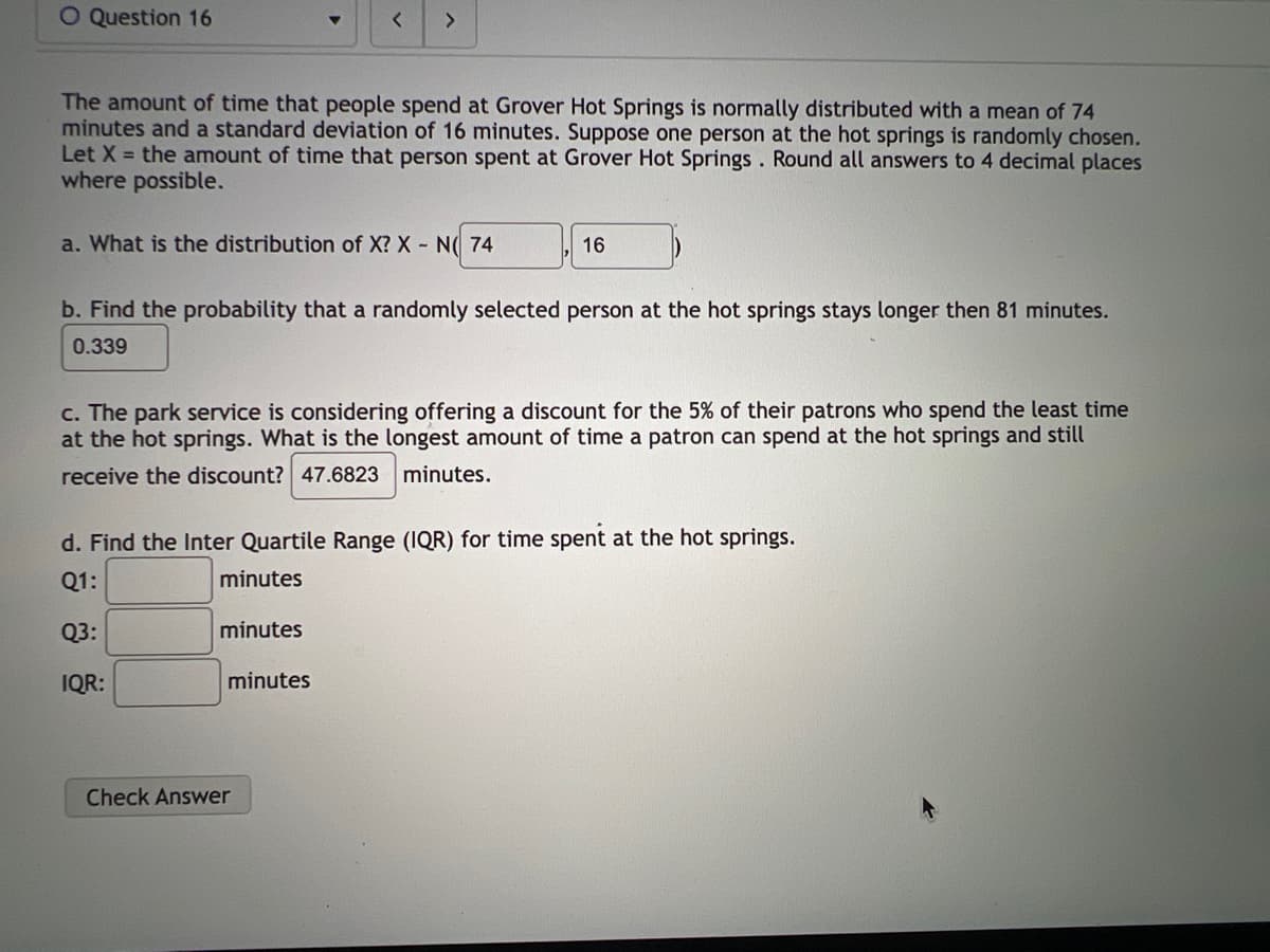 O Question 16
The amount of time that people spend at Grover Hot Springs is normally distributed with a mean of 74
minutes and a standard deviation of 16 minutes. Suppose one person at the hot springs is randomly chosen.
Let X = the amount of time that person spent at Grover Hot Springs. Round all answers to 4 decimal places
where possible.
a. What is the distribution of X? X - N( 74
>
b. Find the probability that a randomly selected person at the hot springs stays longer then 81 minutes.
0.339
c. The park service is considering offering a discount for the 5% of their patrons who spend the least time
at the hot springs. What is the longest amount of time a patron can spend at the hot springs and still
receive the discount? 47.6823 minutes.
minutes
16
d. Find the Inter Quartile Range (IQR) for time spent at the hot springs.
Q1:
minutes
Q3:
IQR:
minutes
Check Answer