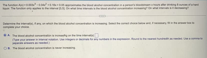 The function A(x) = 0.003x³ -0.04x² +0.16x+0.05 approximates the blood alcohol concentration in a person's bloodstream x hours after drinking 8 ounces of a hard
liquor. The function only applies to the interval [0,5]. On what time intervals is the blood alcohol concentration increasing? On what intervals is it decreasing?
Determine the interval(s), if any, on which the blood alcohol concentration is increasing. Select the correct choice below and, if necessary, fill in the answer box to
complete your choice.
A. The blood alcohol concentration is increasing on the time interval(s)
(Type your answer in interval notation. Use integers or decimals for any numbers in the expression. Round to the nearest hundredth as needed. Use a comma to
separate answers as needed.)
B. The blood alcohol concentration is never increasing.