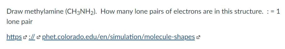 Draw methylamine (CH3NH2). How many lone pairs of electrons are in this structure. : = 1
lone pair
https e ://e phet.colorado.edu/en/simulation/molecule-shapes 2
