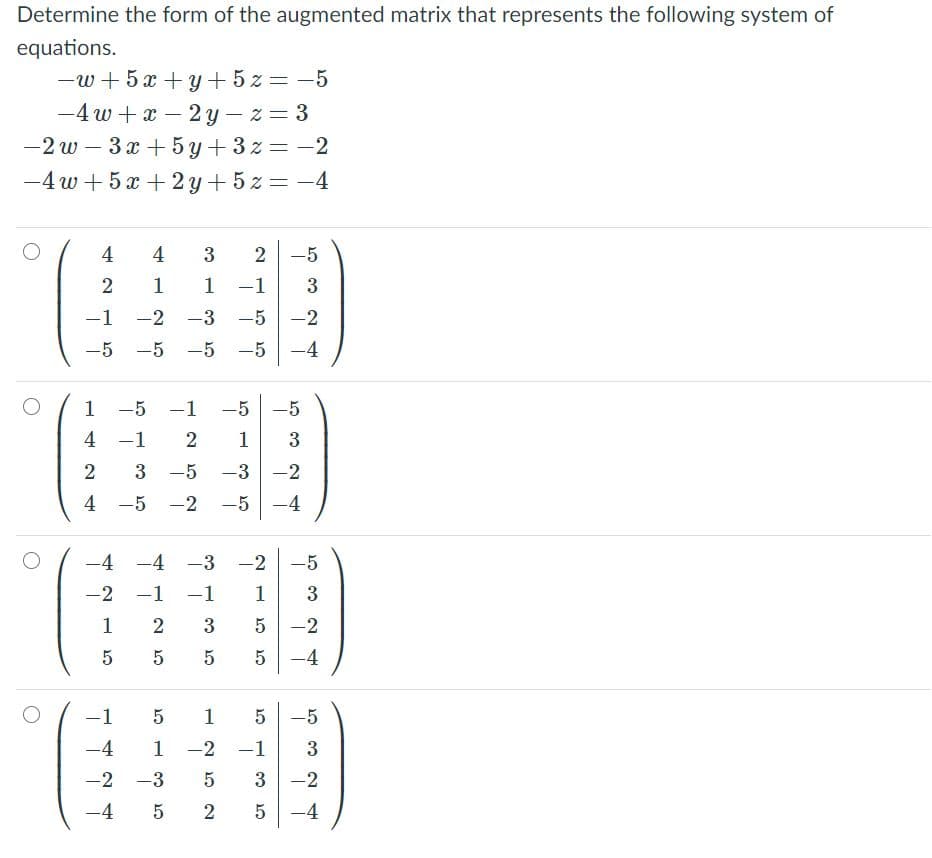 Determine the form of the augmented matrix that represents the following system of
equations.
-w+ 5x + y + 5 z = -5
-4 w + x – 2 y- z= 3
-2 w – 3x + 5 y + 3z = -2
-4 w + 5 x + 2 y+ 5z = -4
4
-5
1
1
-1
3
-1
-2
-3
-5
-2
-5
-5
-5
-5
-4
|
|
1
-5 -1
-5
-5
4 -1
2
1
3
2
3 -5
-3 -2
4 -5 -2 -5 -4
-4 -4 -3 -2
-5
-2 -1
-1
1
1
3
-2
5
5
-4
-1
1
-5
-4
1
-2 -1
3
-2 -3
-2
-4 5
-4
2.
2.
2.
