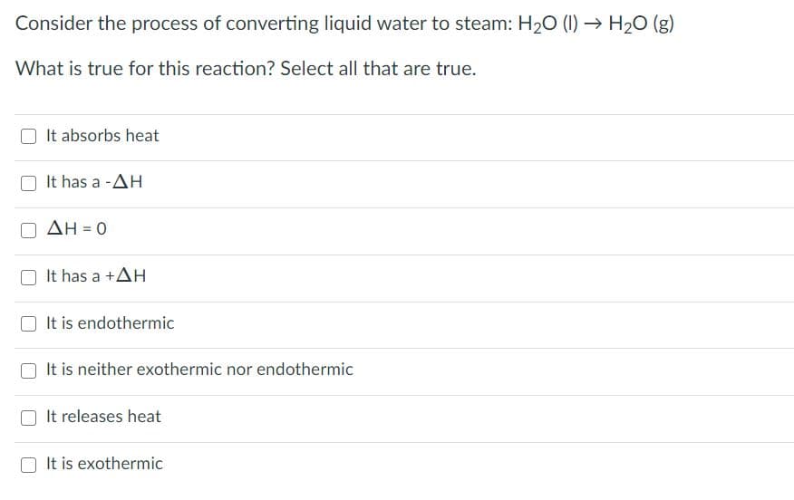 Consider the process of converting liquid water to steam: H20 (1) → H20 (g)
What is true for this reaction? Select all that are true.
It absorbs heat
It has a -AH
ΔΗ-0
It has a +AH
It is endothermic
It is neither exothermic nor endothermic
It releases heat
It is exothermic
