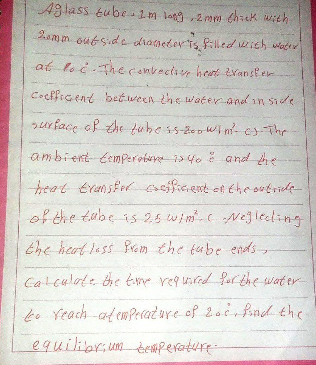 Aglass tube 1 m long, 2mm thick with
20mm outside diameter is filled with water
at foc. The convective heat transfer
Coefficient between the water and inside.
surface of the tube is 200 W/m²- c). The
ambient temperature is yo ĉ and the
heat transfer coefficient on the outside
of the tube is 25 W/m². c Neglecting
the heat loss from the tube ends
Calculate the time required for the water
to reach atemperature of 20c, find the
equilibrium temperature.
