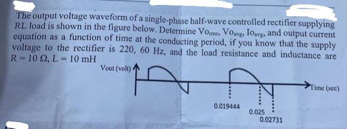 The output voltage waveform of a single-phase half-wave controlled rectifier supplying
RL load is shown in the figure below. Determine Vorms, Voavg, Ioavg, and output current
equation as a function of time at the conducting period, if you know that the supply
voltage to the rectifier is 220, 60 Hz, and the load resistance and inductance are
R=102, L= 10 mH
Vout (volt)
0.019444
0.025
0.02731
Time (sec)