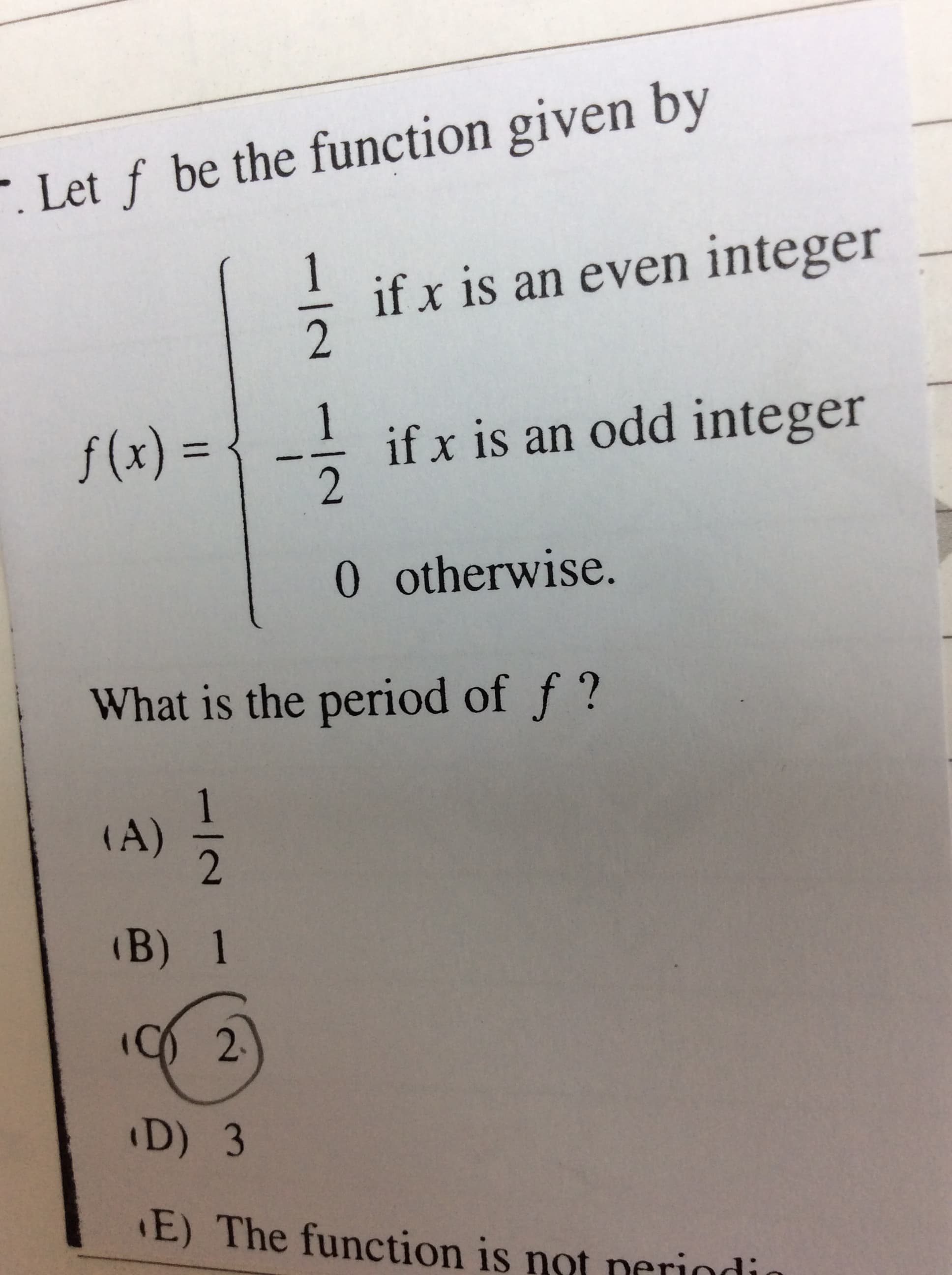 . Let f be the function given by
if x is an even integer
f(x) = { --
1
if x is an odd integer
%3D
0 otherwise.
What is the period of f ?
(A)
(B) 1
2.
D) 3
E) The function is not neriodi
-/-
1/2
