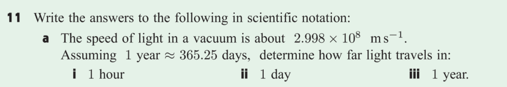 11 Write the answers to the following in scientific notation:
a The speed of light in a vacuum is about 2.998 x 108 ms1
Assuming 1 year 365.25 days, determine how far light travels in:
i 1 hour
ii 1 day
iii 1 year
