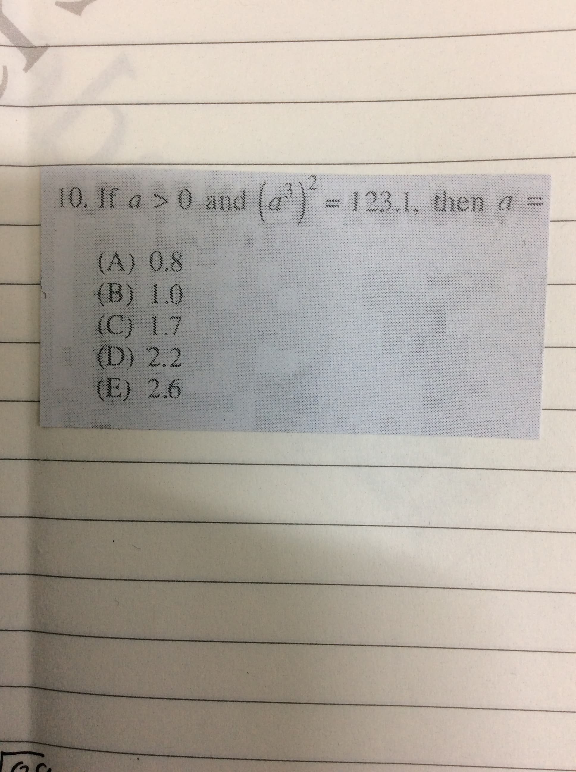 10. If a > 0
and (a') = 123.1, then a
(A) 0.8
(B) 1.0
(C) 1.7
(D) 2.2
(E) 2.6
