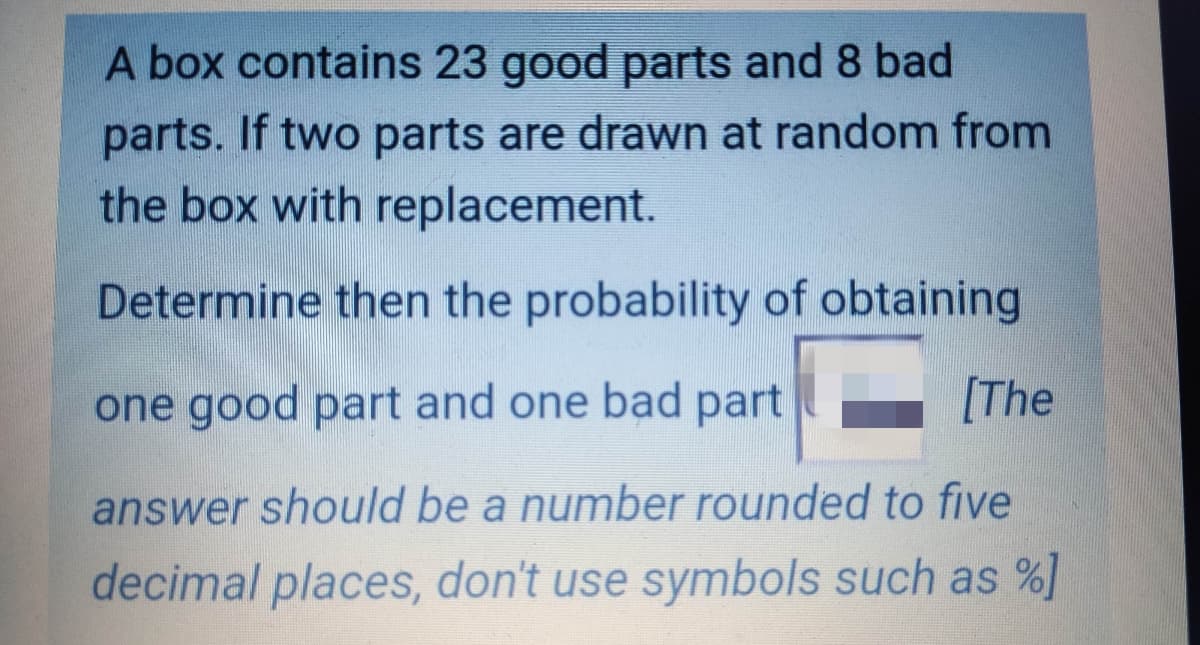 A box contains 23 good parts and 8 bad
parts. If two parts are drawn at random from
the box with replacement.
Determine then the probability of obtaining
one good part and one bad part
[The
answer should be a number rounded to five
decimal places, don't use symbols such as %]
