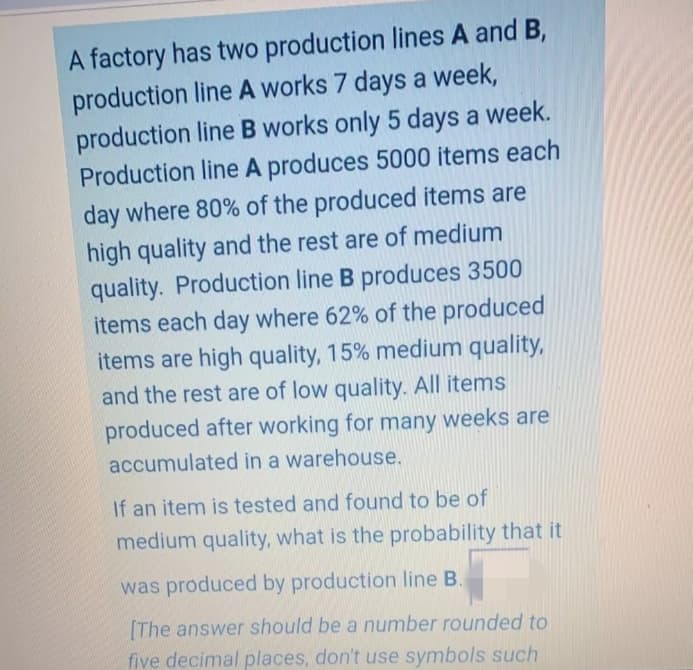 A factory has two production lines A and B,
production line A works 7 days a week,
production line B works only 5 days a week.
Production line A produces 5000 items each
day where 80% of the produced items are
high quality and the rest are of medium
quality. Production line B produces 3500
items each day where 62% of the produced
items are high quality, 15% medium quality,
and the rest are of low quality. All items
produced after working for many weeks are
accumulated in a warehouse.
If an item is tested and found to be of
medium quality, what is the probability that it
was produced by production line B.
(The answer should be a number rounded to
five decimal places, don't use symbols such
