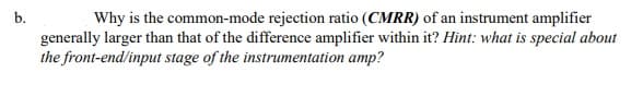 b.
Why is the common-mode rejection ratio (CMRR) of an instrument amplifier
generally larger than that of the difference amplifier within it? Hint: what is special about
the front-end/input stage of the instrumentation amp?
