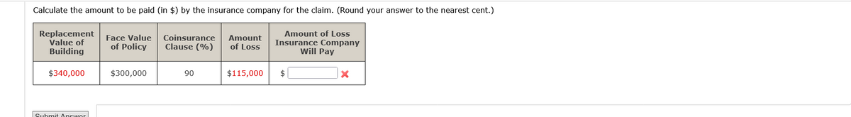 Calculate the amount to be paid (in $) by the insurance company for the claim. (Round your answer to the nearest cent.)
Amount of Loss
Insurance Company
Will Pay
Replacement
Value of
Building
$340,000
Submit Answor
Face Value Coinsurance Amount
of Policy
Clause (%)
of Loss
$300,000
90
$115,000
$
X